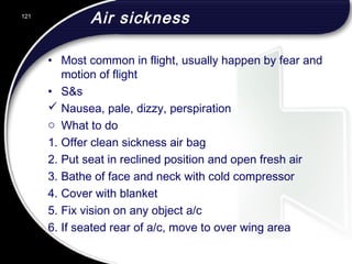 Air sickness
• Most common in flight, usually happen by fear and
motion of flight
• S&s
 Nausea, pale, dizzy, perspiration
o What to do
1. Offer clean sickness air bag
2. Put seat in reclined position and open fresh air
3. Bathe of face and neck with cold compressor
4. Cover with blanket
5. Fix vision on any object a/c
6. If seated rear of a/c, move to over wing area
121
 