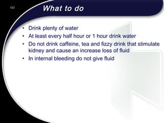 What to do
• Drink plenty of water
• At least every half hour or 1 hour drink water
• Do not drink caffeine, tea and fizzy drink that stimulate
kidney and cause an increase loss of fluid
• In internal bleeding do not give fluid
123
 