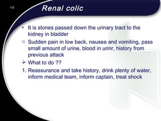 Renal colic
• It is stones passed down the urinary tract to the
kidney in bladder
o Sudden pain in low back, nausea and vomiting, pass
small amount of urine, blood in urinr, history from
previous attack
 What to do ??
1. Reassurance and take history, drink plenty of water,
inform medical team, inform captain, treat shock
132
 