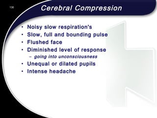 136
Cerebral Compression
• Noisy slow respiration's
• Slow, full and bounding pulse
• Flushed face
• Diminished level of response
– going into unconsciousness
• Unequal or dilated pupils
• Intense headache
 