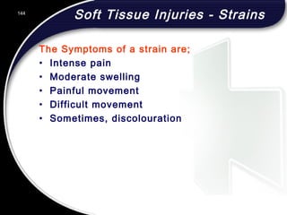 144
Soft Tissue Injuries - Strains
The Symptoms of a strain are;
• Intense pain
• Moderate swelling
• Painful movement
• Difficult movement
• Sometimes, discolouration
 