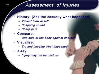 156
Assessment of Injuries
• History: (Ask the casualty what happened)
– Violent blow or fall
– Snapping sound
– Sharp pain
• Compare:
– One side of the body against another
• Visualise:
– Try and imagine what happened
• X-ray:
– Injury may not be obvious
156
© 2002 Abertay Nationwide Training
 