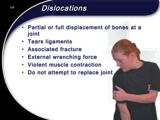 158
Dislocations
• Partial or full displacement of bones at a
joint
• Tears ligaments
• Associated fracture
• External wrenching force
• Violent muscle contraction
• Do not attempt to replace joint
158
© 2002 Abertay Nationwide Training
 