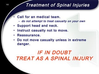 163
IF IN DOUBT
TREAT AS A SPINAL INJURY
Treatment of Spinal Injuries
• Call for an medical team.
– do not attempt to treat casualty on your own
• Support head and neck.
• Instruct casualty not to move.
• Reassurance.
• Do not move casualty unless in extreme
danger.
 