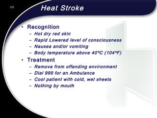 170
Heat Stroke
• Recognition
– Hot dry red skin
– Rapid Lowered level of consciousness
– Nausea and/or vomiting
– Body temperature above 40ºC (104ºF)
• Treatment
– Remove from offending environment
– Dial 999 for an Ambulance
– Cool patient with cold, wet sheets
– Nothing by mouth
 