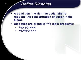 173
Define Diabetes
• A condition in which the body fails to
regulate the concentration of sugar in the
blood.
• Diabetics are prone to two main problems:
– Hypoglycemia
– Hyperglycemia
 