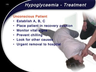179
Hypoglycaemia - Treatment
Unconscious Patient
• Establish A, B, C
• Place patient in recovery position
• Monitor vital signs
• Prevent chilling
• Look for other causes
• Urgent removal to hospital
179
© 2002 Abertay Nationwide Training
 
