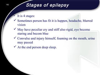 Stages of epilepsy
• It is 4 stages:
 Sometimes person has fit it is happen, headache, blurred
vision
 May have peculiar cry and stiff also rigid, eye become
staring and becom blue
 Convulse and injury himself, foaming on the mouth, urine
may passed
 At the end person deep sleep.
182
 