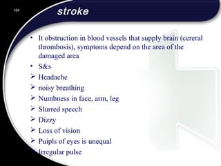 stroke
• It obstruction in blood vessels that supply brain (cereral
thrombosis), symptoms depend on the area of the
damaged area
• S&s
 Headache
 noisy breathing
 Numbness in face, arm, leg
 Slurred speech
 Dizzy
 Loss of vision
 Puipls of eyes is unequal
 Irregular pulse
184
 