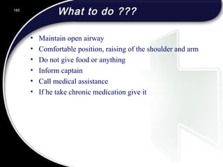 What to do ???
• Maintain open airway
• Comfortable position, raising of the shoulder and arm
• Do not give food or anything
• Inform captain
• Call medical assistance
• If he take chronic medication give it
185
 