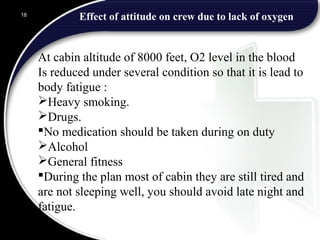 Effect of attitude on crew due to lack of oxygen18
At cabin altitude of 8000 feet, O2 level in the blood
Is reduced under several condition so that it is lead to
body fatigue :
Heavy smoking.
Drugs.
No medication should be taken during on duty
Alcohol
General fitness
During the plan most of cabin they are still tired and
are not sleeping well, you should avoid late night and
fatigue.
 