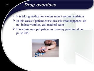 Drug overdose
• It is taking medication excess mount recommendation
 In this cases if patient conscious ask what happened, do
not induce vomitus, call medical team
 If unconscious, put patient in recovery position, if no
pulse CPR
195
 
