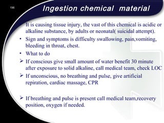 Ingestion chemical material
• It is causing tissue injury, the vast of this chemical is acidic or
alkaline substance, by adults or neonatal( suicidal attempt).
• Sign and symptoms is difficulty swallowing, pain,vomiting,
bleeding in throat, chest.
• What to do
 If conscious give small amount of water benefit 30 minute
after exposure to solid alkaline, call medical team, check LOC
 If unconscious, no breathing and pulse, give artificial
repiration, cardiac massage, CPR
 If breathing and pulse is present call medical team,recovery
position, oxygen if needed.
196
 