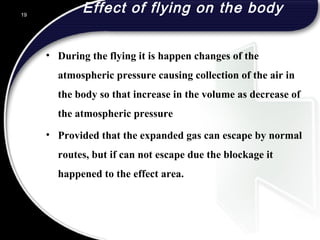 Effect of flying on the body
• During the flying it is happen changes of the
atmospheric pressure causing collection of the air in
the body so that increase in the volume as decrease of
the atmospheric pressure
• Provided that the expanded gas can escape by normal
routes, but if can not escape due the blockage it
happened to the effect area.
19
 