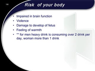 Risk of your body
• Impaired in brain function
• Violence
• Damage to develop of fetus
• Feeling of warmth
• ** for men heavy drink is consuming over 2 drink per
day, woman more than 1 drink
198
 