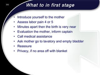 What to in first stage
• Introduce yourself to the mother
• Assess labor pain 4 or 5
• Minutes apart then the birth is very near
• Evaluation the mother, inform captain
• Call medical assistance
• Ask mother go to lavatory and empty bladder
• Reassure
• Privacy, if no area off with blanket
202
 
