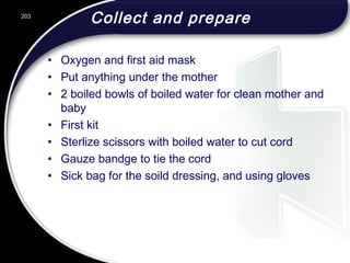 Collect and prepare
• Oxygen and first aid mask
• Put anything under the mother
• 2 boiled bowls of boiled water for clean mother and
baby
• First kit
• Sterlize scissors with boiled water to cut cord
• Gauze bandge to tie the cord
• Sick bag for the soild dressing, and using gloves
203
 