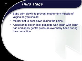 Third stage
• Baby born slowly to prevent mother torn muscle of
vagina so you should
• Mother not to bear down during the pains
• Assisstance cover back passage with clean with clean
pad and apply gentle pressure over baby head during
the contraction
205
 