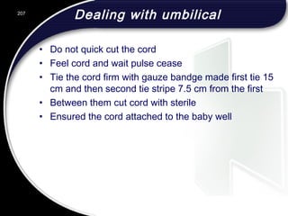 Dealing with umbilical
• Do not quick cut the cord
• Feel cord and wait pulse cease
• Tie the cord firm with gauze bandge made first tie 15
cm and then second tie stripe 7.5 cm from the first
• Between them cut cord with sterile
• Ensured the cord attached to the baby well
207
 