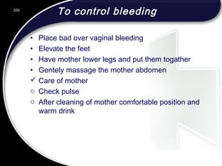 To control bleeding
• Place bad over vaginal bleeding
• Elevate the feet
• Have mother lower legs and put them togather
• Gentely massage the mother abdomen
 Care of mother
o Check pulse
o After cleaning of mother comfortable position and
warm drink
209
 
