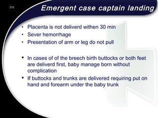 Emergent case captain landing
• Placenta is not deliverd withen 30 min
• Sever hemorrhage
• Presentation of arm or leg do not pull
 In cases of of the breech birth buttocks or both feet
are deliverd first, baby manage born without
complication
 If buttocks and trunks are delivered requiring put on
hand and forearm under the baby trunk
210
 