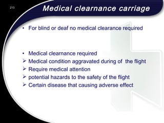 Medical clearnance carriage
• For blind or deaf no medical clearance required
• Medical clearnance required
 Medical condition aggravated during of the flight
 Require medical attention
 potential hazards to the safety of the flight
 Certain disease that causing adverse effect
213
 