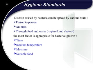 Hygiene Standards
Disease caused by bacteria can be spread by various routs :
Person to person
Animals
Through food and water ( typhoid and cholera)
the most factor is appropriate for bacterial growth :
Time
medium temperature
Moisture
Suitable food
22
 