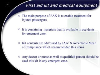 First aid kit and medical equipment
o The main purpose of FAK is to enable treatment for
injured passengers.
o It is containing materials that Is available in accidents
for emergent case.
o Kit contents are addressed by JAA’ S Acceptable Mean
of Compliance which recommended this items.
o Any doctor or nurse as well as qualified person should be
used this kit in any emergent case.
24
 