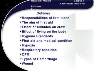 Operations Manual Chapter 6
Crew Health Precaution
Reference
Part A
Outlines
Responsibilities of first aider
The aim of first aid
Effect of altitudes on crew
Effect of flying on the body
Hygiene Standards
First aid and medical condition
Hypoxia
Respiratory condition
CPR
Types of Hemorrhage
Wound
3
 