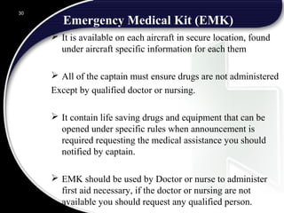 Emergency Medical Kit (EMK)
 It is available on each aircraft in secure location, found
under aircraft specific information for each them
 All of the captain must ensure drugs are not administered
Except by qualified doctor or nursing.
 It contain life saving drugs and equipment that can be
opened under specific rules when announcement is
required requesting the medical assistance you should
notified by captain.
 EMK should be used by Doctor or nurse to administer
first aid necessary, if the doctor or nursing are not
available you should request any qualified person.
30
 