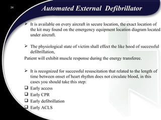 Automated External Defibrillator
 It is available on every aircraft in secure location, the exact location of
the kit may found on the emergency equipment location diagram located
under aircraft.
 The physiological state of victim shall effect the like hood of successful
defibrillation,
Patient will exhibit muscle response during the energy transferee.
 It is recognized for successful resuscitation that related to the length of
time between onset of heart rhythm does not circulate blood, in this
cases you should take this step:
 Early access
 Early CPR
 Early defibrillation
 Early ACLS
34
 