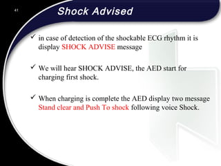 Shock Advised
 in case of detection of the shockable ECG rhythm it is
display SHOCK ADVISE message
 We will hear SHOCK ADVISE, the AED start for
charging first shock.
 When charging is complete the AED display two message
Stand clear and Push To shock following voice Shock.
41
 