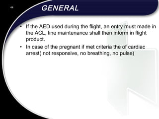 GENERAL
• If the AED used during the flight, an entry must made in
the ACL, line maintenance shall then inform in flight
product.
• In case of the pregnant if met criteria the of cardiac
arrest( not responsive, no breathing, no pulse)
44
 
