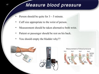 Measure blood pressure
• Person should be quite for 3 – 5 minute.
• Cuff size appropriate to the wrist of person.
• Measurement should be taken alternative both wrist.
• Patient or passenger should be rest on his back.
• You should empty the bladder why??
47
 
