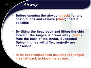 54
Airway
• Before opening the airway (check) for any
obstructions and remove (clear) them if
possible
• By tilting the head back and lifting the chin
forward, the tongue is drawn away (open)
from the back of the throat. Suspected
Spinal injuries will differ, majority are
conscious.
• In an unconsciousness casualty the tongue
may fall back to block the airway.
 