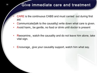 Give immediate care and treatment
• CARE is the continuous CABS and must carried out during first
aid.
• Communicate{talk to the causality} write down what care is given.
• Avoid harm_ be gentle, no food or drink until doctor is present
• Reexamine_ watch the causality and do not leave him alone, take
vital sign.
• Encourage_ give your causality support, watch him what say.
58
 