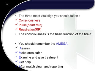 • The three most vital sign you should taken :
 Consciousness
 Pulse{heart rate}
 Respiration{RR)
• The consciousness is the basic function of the brain
• You should remember the AMEGA:
 Assess
 Make area safer
 Examine and give treatment
 Get help
 After match clean and reporting
59
 