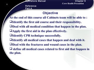 Operations Manual Chapter 6
Crew Health Precaution
Reference
Part A
Objective
At the end of this course all Cabinets team will be able to :
Identify the first aid course and their responsibility.
Deal with all medical condition that happen in the plan.
Apply the first aid in the plan effectively.
Identify CPR technique successfully.
Identify all medical cases that happen and deal with it.
Deal with the fractures and wound cases in the plan.
 define all medical cases related to first aid that happen in
the plan.
6
 