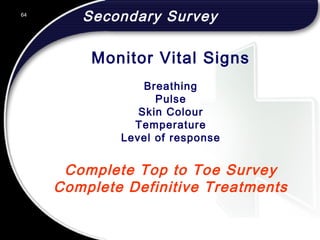 64
Secondary Survey
Complete Top to Toe Survey
Complete Definitive Treatments
Breathing
Pulse
Skin Colour
Temperature
Level of response
Monitor Vital Signs
 