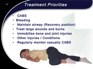65
Treatment Priorities
• CABS
• Bleeding
• Maintain airway (Recovery position)
• Treat large wounds and burns
• Immobilise bone and joint injuries
• Other injuries / Conditions
• Regularly monitor casualty CABS
65
© 2002 Abertay Nationwide Training
 