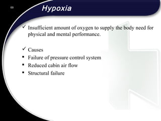 Hypoxia
 Insufficient amount of oxygen to supply the body need for
physical and mental performance.
 Causes
 Failure of pressure control system
 Reduced cabin air flow
 Structural failure
69
 
