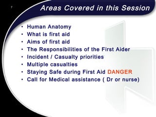 Areas Covered in this Session
• Human Anatomy
• What is first aid
• Aims of first aid
• The Responsibilities of the First Aider
• Incident / Casualty priorities
• Multiple casualties
• Staying Safe during First Aid DANGER
• Call for Medical assistance ( Dr or nurse)
7
 