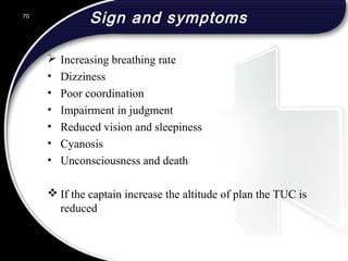 Sign and symptoms
 Increasing breathing rate
• Dizziness
• Poor coordination
• Impairment in judgment
• Reduced vision and sleepiness
• Cyanosis
• Unconsciousness and death
 If the captain increase the altitude of plan the TUC is
reduced
70
 