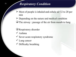 Respiratory Condition
 Most of people is inhaled and exhale air 12 to 20 per
min
 Depending on the nature and medical condition
 The airway : passage of the air from mouth to lung
 Respiratory disorder
 Asthma
 Sever acute respiratory syndrome
 Lung cancer
 Difficulty breathing
72
 