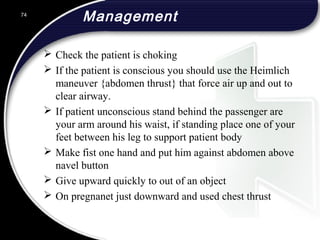 Management
 Check the patient is choking
 If the patient is conscious you should use the Heimlich
maneuver {abdomen thrust} that force air up and out to
clear airway.
 If patient unconscious stand behind the passenger are
your arm around his waist, if standing place one of your
feet between his leg to support patient body
 Make fist one hand and put him against abdomen above
navel button
 Give upward quickly to out of an object
 On pregnanet just downward and used chest thrust
74
 