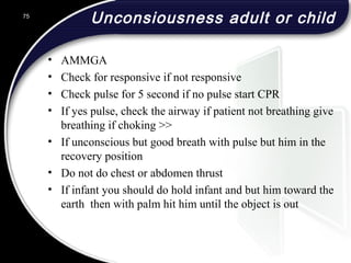 Unconsiousness adult or child
• AMMGA
• Check for responsive if not responsive
• Check pulse for 5 second if no pulse start CPR
• If yes pulse, check the airway if patient not breathing give
breathing if choking >>
• If unconscious but good breath with pulse but him in the
recovery position
• Do not do chest or abdomen thrust
• If infant you should do hold infant and but him toward the
earth then with palm hit him until the object is out
75
 