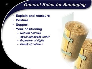 77
General Rules for Bandaging
• Explain and reassure
• Posture
• Support
• Your positioning
– Natural hollows
– Apply bandages firmly
– Exposure of digits
– Check circulation
77
© 2002 Abertay Nationwide Training
 