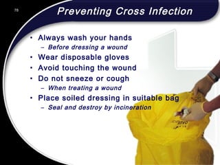 78
Preventing Cross Infection
• Always wash your hands
– Before dressing a wound
• Wear disposable gloves
• Avoid touching the wound
• Do not sneeze or cough
– When treating a wound
• Place soiled dressing in suitable bag
– Seal and destroy by incineration
78
© 2002 Abertay Nationwide Training
 