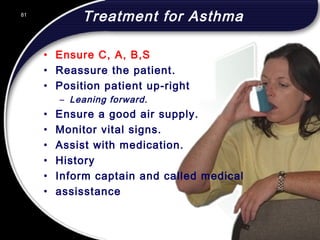 81
Treatment for Asthma
• Ensure C, A, B,S
• Reassure the patient.
• Position patient up-right
– Leaning forward.
• Ensure a good air supply.
• Monitor vital signs.
• Assist with medication.
• History
• Inform captain and called medical
• assisstance
81
© 2002 Abertay Nationwide Training
 