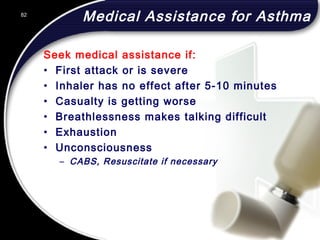 82
Medical Assistance for Asthma
Seek medical assistance if:
• First attack or is severe
• Inhaler has no effect after 5-10 minutes
• Casualty is getting worse
• Breathlessness makes talking difficult
• Exhaustion
• Unconsciousness
– CABS, Resuscitate if necessary
82
© 2002 Abertay Nationwide Training
 
